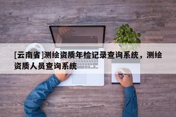 [云南省]測繪資質(zhì)年檢記錄查詢系統(tǒng)，測繪資質(zhì)人員查詢系統(tǒng)