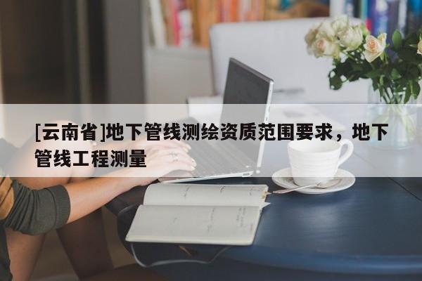 [云南省]地下管線測繪資質范圍要求，地下管線工程測量