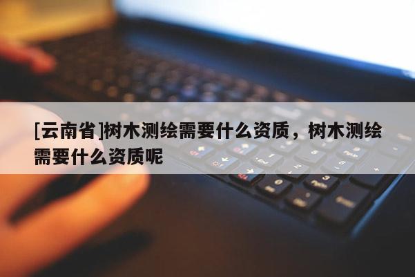 [云南省]樹木測繪需要什么資質，樹木測繪需要什么資質呢