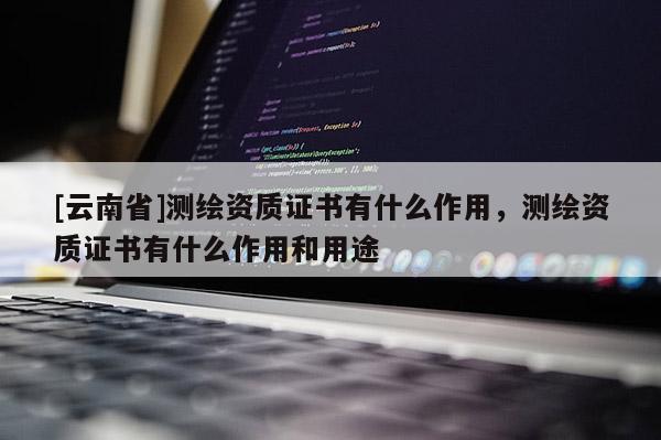 [云南省]測繪資質證書有什么作用，測繪資質證書有什么作用和用途