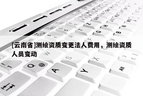 [云南省]測繪資質變更法人費用，測繪資質人員變動