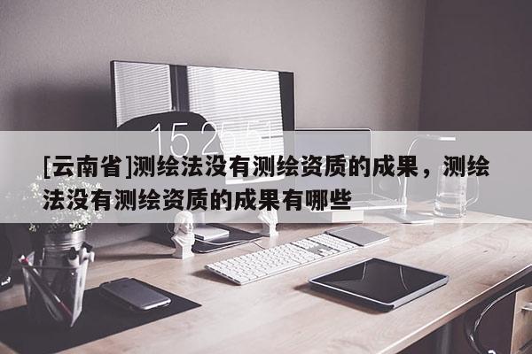 [云南省]測繪法沒有測繪資質的成果，測繪法沒有測繪資質的成果有哪些