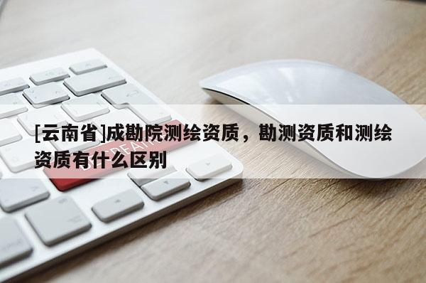 [云南省]成勘院測繪資質，勘測資質和測繪資質有什么區(qū)別