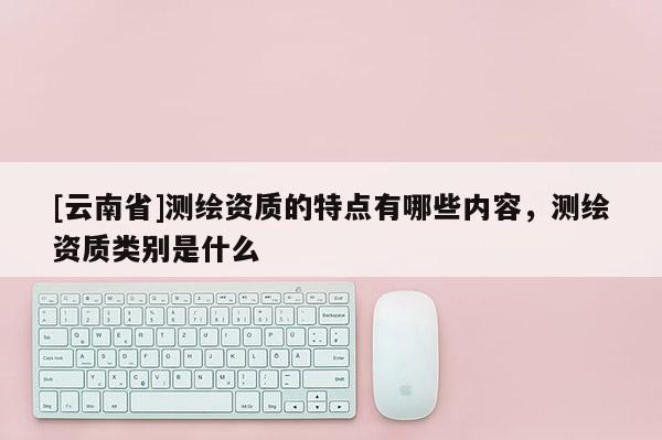 [云南省]測繪資質(zhì)的特點有哪些內(nèi)容，測繪資質(zhì)類別是什么