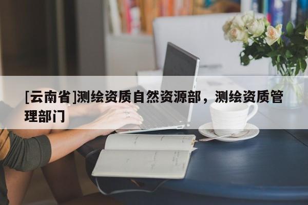 [云南省]測繪資質(zhì)自然資源部，測繪資質(zhì)管理部門