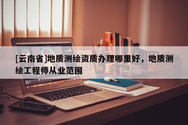 [云南省]地質(zhì)測繪資質(zhì)辦理哪里好，地質(zhì)測繪工程師從業(yè)范圍