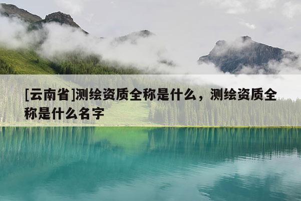 [云南省]測繪資質全稱是什么，測繪資質全稱是什么名字