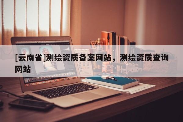 [云南省]測繪資質備案網站，測繪資質查詢網站