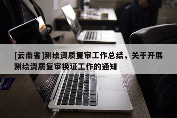 [云南省]測繪資質(zhì)復(fù)審工作總結(jié)，關(guān)于開展測繪資質(zhì)復(fù)審換證工作的通知