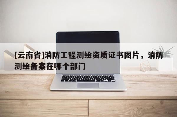 [云南省]消防工程測繪資質證書圖片，消防測繪備案在哪個部門