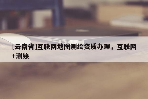 [云南省]互聯網地圖測繪資質辦理，互聯網+測繪