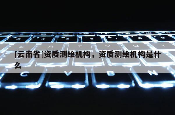 [云南省]資質測繪機構，資質測繪機構是什么