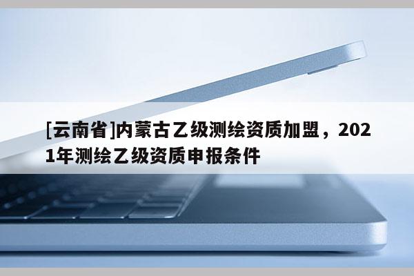 [云南省]內蒙古乙級測繪資質加盟，2021年測繪乙級資質申報條件