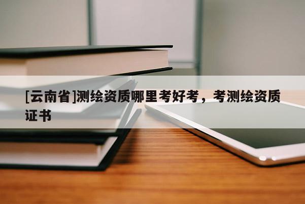 [云南省]測(cè)繪資質(zhì)哪里考好考，考測(cè)繪資質(zhì)證書(shū)