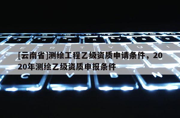 [云南省]測繪工程乙級資質申請條件，2020年測繪乙級資質申報條件