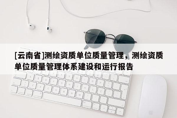 [云南省]測繪資質(zhì)單位質(zhì)量管理，測繪資質(zhì)單位質(zhì)量管理體系建設(shè)和運(yùn)行報告