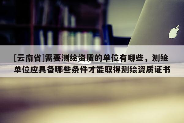 [云南省]需要測繪資質(zhì)的單位有哪些，測繪單位應具備哪些條件才能取得測繪資質(zhì)證書