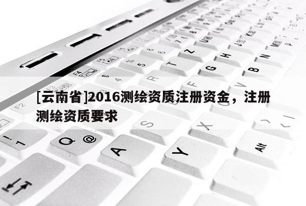 [云南省]2016測繪資質注冊資金，注冊測繪資質要求
