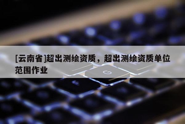 [云南省]超出測(cè)繪資質(zhì)，超出測(cè)繪資質(zhì)單位范圍作業(yè)