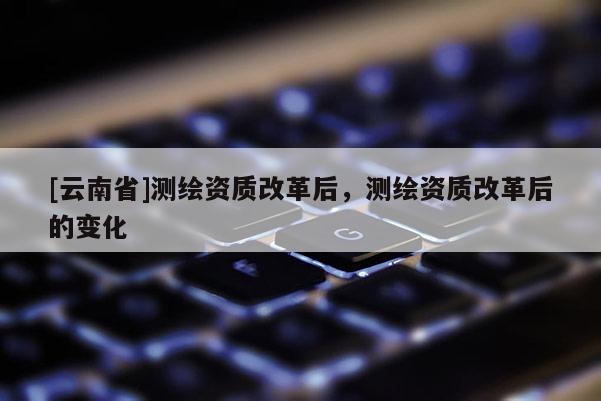 [云南省]測繪資質(zhì)改革后，測繪資質(zhì)改革后的變化