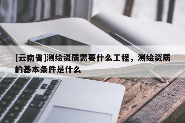 [云南省]測繪資質需要什么工程，測繪資質的基本條件是什么