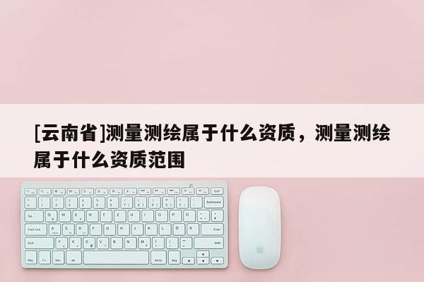 [云南省]測量測繪屬于什么資質，測量測繪屬于什么資質范圍