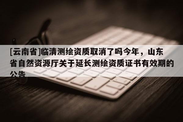 [云南省]臨清測繪資質(zhì)取消了嗎今年，山東省自然資源廳關(guān)于延長測繪資質(zhì)證書有效期的公告