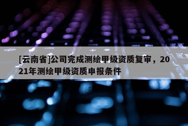 [云南省]公司完成測(cè)繪甲級(jí)資質(zhì)復(fù)審，2021年測(cè)繪甲級(jí)資質(zhì)申報(bào)條件