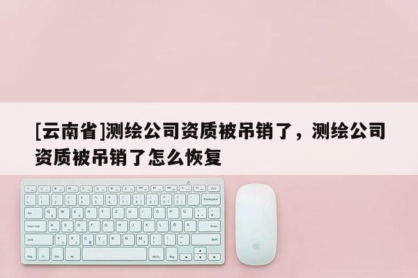 [云南省]測繪公司資質(zhì)被吊銷了，測繪公司資質(zhì)被吊銷了怎么恢復(fù)