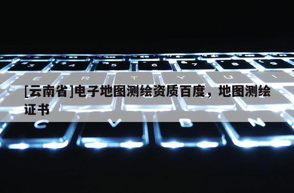 [云南省]電子地圖測繪資質百度，地圖測繪證書