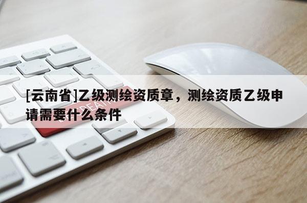[云南省]乙級測繪資質章，測繪資質乙級申請需要什么條件