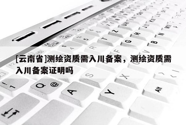 [云南省]測繪資質需入川備案，測繪資質需入川備案證明嗎