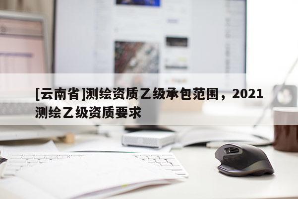 [云南省]測繪資質乙級承包范圍，2021測繪乙級資質要求