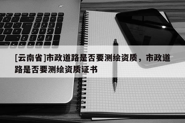 [云南省]市政道路是否要測繪資質(zhì)，市政道路是否要測繪資質(zhì)證書