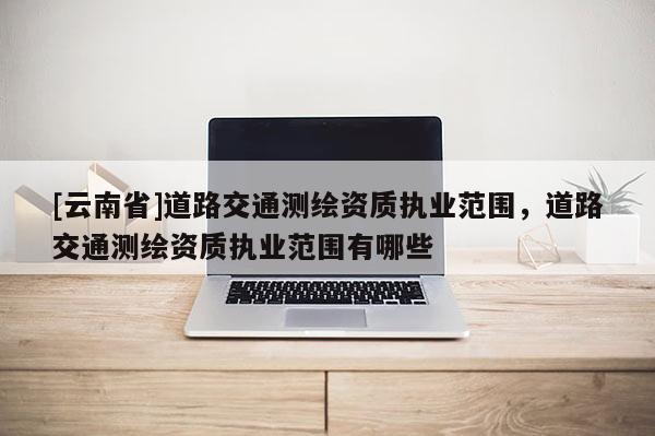 [云南省]道路交通測(cè)繪資質(zhì)執(zhí)業(yè)范圍，道路交通測(cè)繪資質(zhì)執(zhí)業(yè)范圍有哪些
