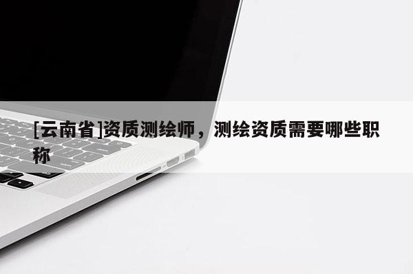 [云南省]資質(zhì)測繪師，測繪資質(zhì)需要哪些職稱