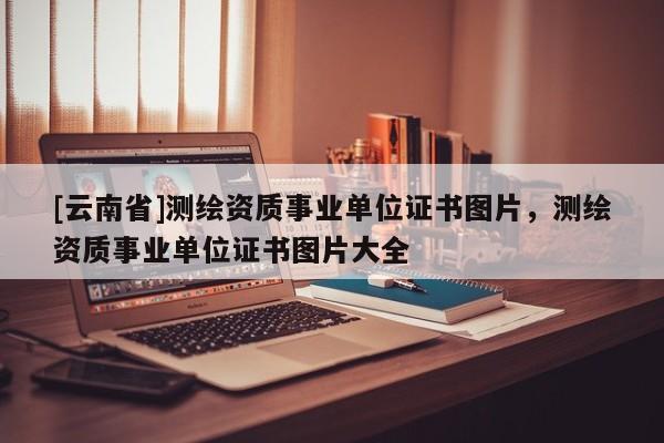 [云南省]測繪資質(zhì)事業(yè)單位證書圖片，測繪資質(zhì)事業(yè)單位證書圖片大全