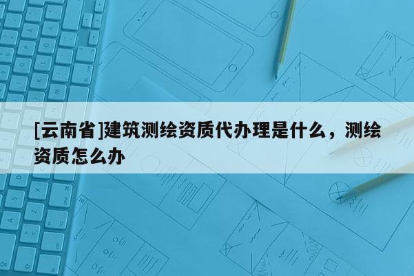 [云南省]建筑測(cè)繪資質(zhì)代辦理是什么，測(cè)繪資質(zhì)怎么辦