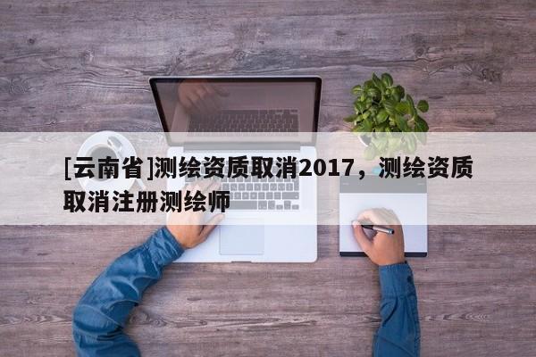 [云南省]測繪資質取消2017，測繪資質取消注冊測繪師