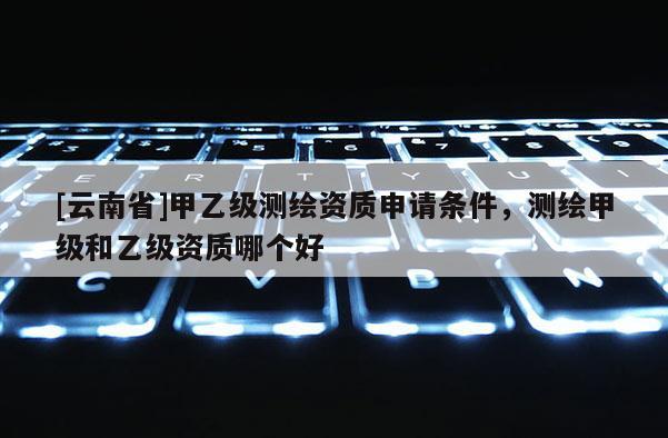 [云南省]甲乙級測繪資質申請條件，測繪甲級和乙級資質哪個好
