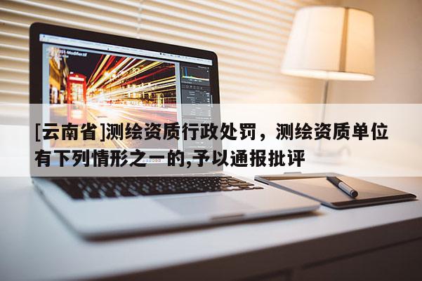 [云南省]測(cè)繪資質(zhì)行政處罰，測(cè)繪資質(zhì)單位有下列情形之一的,予以通報(bào)批評(píng)