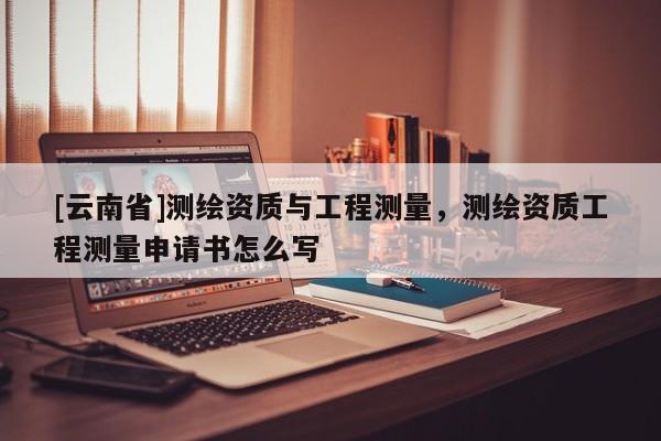 [云南省]測繪資質(zhì)與工程測量，測繪資質(zhì)工程測量申請書怎么寫