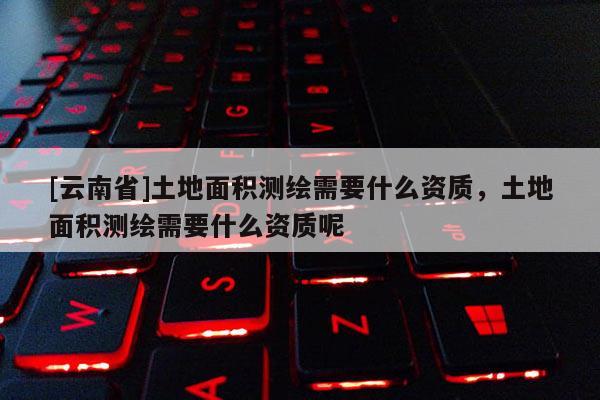 [云南省]土地面積測(cè)繪需要什么資質(zhì)，土地面積測(cè)繪需要什么資質(zhì)呢
