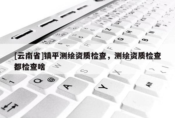 [云南省]鎮平測繪資質檢查，測繪資質檢查都檢查啥