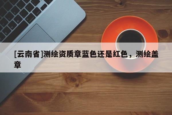 [云南省]測(cè)繪資質(zhì)章藍(lán)色還是紅色，測(cè)繪蓋章
