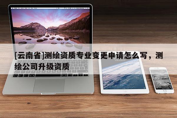 [云南省]測繪資質專業變更申請怎么寫，測繪公司升級資質