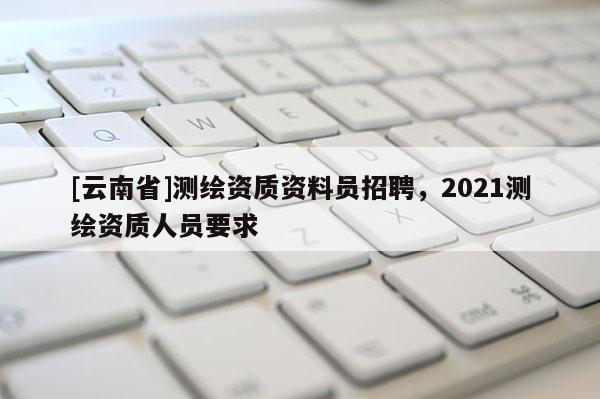 [云南省]測繪資質資料員招聘，2021測繪資質人員要求