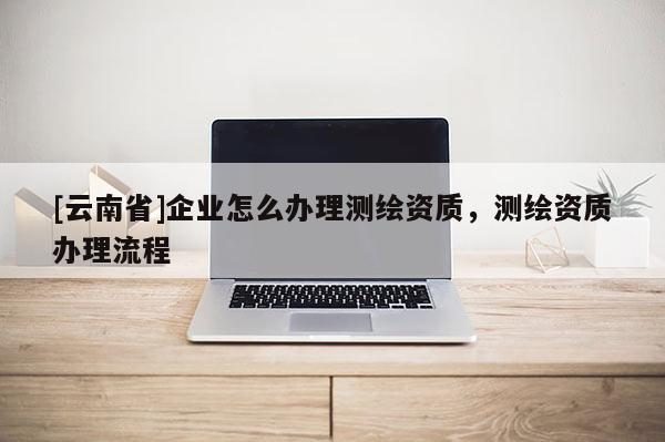 [云南省]企業(yè)怎么辦理測繪資質(zhì)，測繪資質(zhì)辦理流程