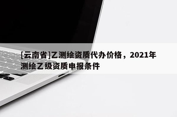 [云南省]乙測(cè)繪資質(zhì)代辦價(jià)格，2021年測(cè)繪乙級(jí)資質(zhì)申報(bào)條件