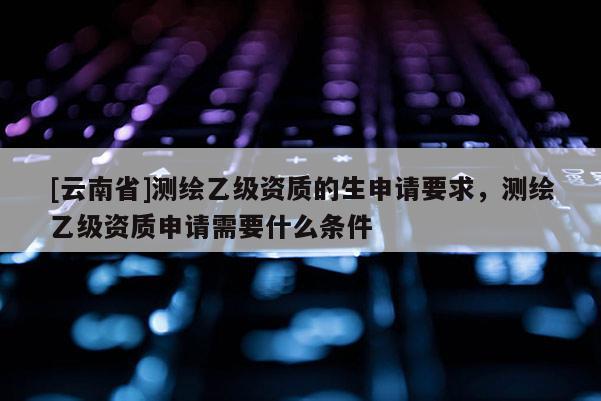[云南省]測繪乙級資質的生申請要求，測繪乙級資質申請需要什么條件